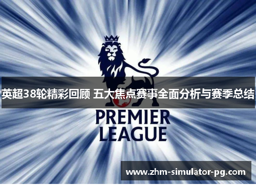 英超38轮精彩回顾 五大焦点赛事全面分析与赛季总结 英超38轮精彩回顾 五大焦点赛事全面分析与赛季总结