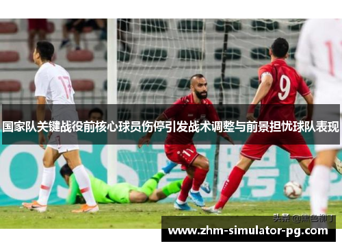 国家队关键战役前核心球员伤停引发战术调整与前景担忧球队表现
