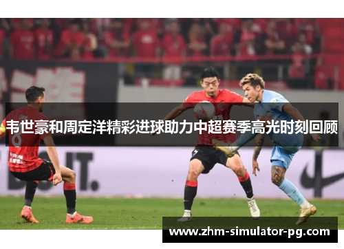 韦世豪和周定洋精彩进球助力中超赛季高光时刻回顾