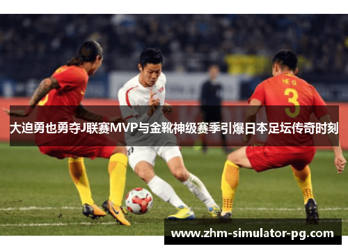 大迫勇也勇夺J联赛MVP与金靴神级赛季引爆日本足坛传奇时刻