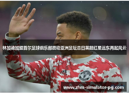 林加德加盟首尔足球俱乐部震动亚洲足坛昔日英超红星远东再起风云 林加德加盟首尔足球俱乐部震动亚洲足坛昔日英超红星远东再起风云