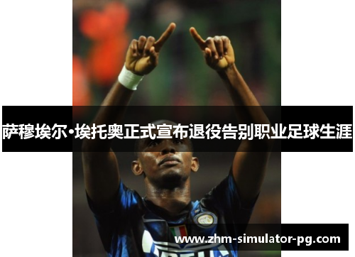 萨穆埃尔·埃托奥正式宣布退役告别职业足球生涯 萨穆埃尔·埃托奥正式宣布退役告别职业足球生涯