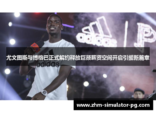 尤文图斯与博格巴正式解约释放巨额薪资空间开启引援新篇章