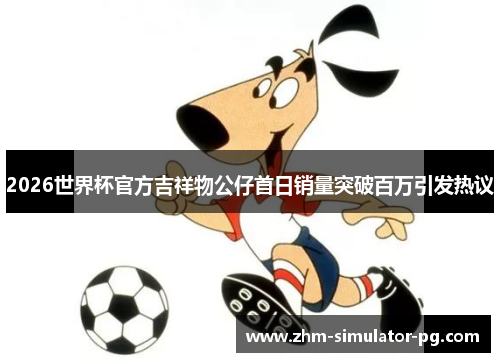 2026世界杯官方吉祥物公仔首日销量突破百万引发热议 2026世界杯官方吉祥物公仔首日销量突破百万引发热议