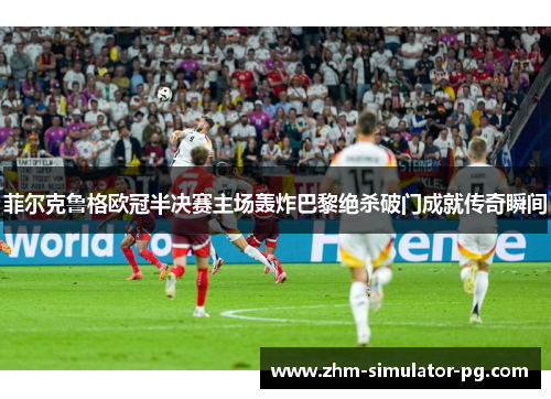 菲尔克鲁格欧冠半决赛主场轰炸巴黎绝杀破门成就传奇瞬间 菲尔克鲁格欧冠半决赛主场轰炸巴黎绝杀破门成就传奇瞬间