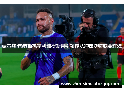 豪尔赫·热苏斯执掌利雅得新月引领球队冲击沙特联赛辉煌 豪尔赫·热苏斯执掌利雅得新月引领球队冲击沙特联赛辉煌